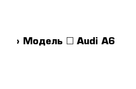  › Модель ­ Audi A6